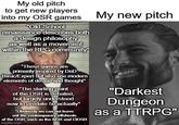 My old pitch to get new players into my OSR games "Old-School renaissance describes both a design philosophy as well as a movement within the RPG community" My new pitch "These games are primarily inspired by DnD Basic/Expert but also use modern elements of design and thought" "The starting point of the OSR is debated, but largely understood now to predate 5e actually" "Obviously we can not leave out the contemporary offshoots of the OSR, such as the NSR and CIOSR imgflip.com "Darkest Dungeon as a TTRPG"