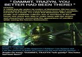 DAMMIT, TRAZYN, YOU BETTER HAD BEEN THERE!" PHRASE A saying typically spoken by readers of Warhammer 40k lore upon learning that their beloved character(s) have been slain in avoidable, but heroic last stands. It is a hope that Warhammer 40k's most prolific and unkillable collector was in fact there at the said heroic last stand was able to make away with the armies and character(s), preserving the appearance of sacrifice while saving the heroes themselves. [Sample Emphasis] Scene: "...I am one of the Emperor's Children! I am Rylanor and I am the Ancient of Rites! So I reject you for now and for always!" Reader (In tears): "DAMMIT, TRAZYN *s-- quietly* You better had been there!"