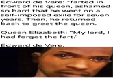 Edward de Vere: *farted in front of his queen, ashamed so hard that he went on a self-imposed exile for seven years. Then, he returned back to greet the queen. Queen Elizabeth: "My lord, I had forgot the fart." Edward de Vere: u/Khantlerpartesar