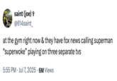 X user @614saint_ posted a tweet on July 7th, 2025 that read, "at the gym right now & they have fox news calling superman “superwoke” playing on three separate tvs." The tweet was posted in reaction to the Fox News backlash against James Gunn describing Superman as an "immigrant."