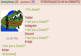 07/05/25(Sat)23:52:46 No.509629752 Anonymous (ID: QUXHeHo/ ) = >"I'm Jewish" Twitter: >"are you a Zionist?" Instagram: >"are you a Zionist?" Discord: 111 KB PNG >"are you a Zionist?" 4chan: >[Censored] >"are you a Zionist?" R*ddit: