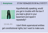 : Anonymous A 223 KB JPG 07/04/18(Wed)02:05:58 No.21057271 Hypothetically speaking, would you get in trouble with the law if you kept a ghost in your basement and r---- it repeatedly? I don't think supernatural entities get constitutional rights, but I want to make sure.