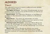ADHD TRAIT The affected creature's mind is afflicted with ADHD, causing certain effects: Thoughts of Chaos - You have Disadvantage on non- combat Tests outside your proficiencies, as well as on Concentration checks. Quick mind - you add your Wisdom or Intelligence modifier to the Initiative roll in addition to Dexterity Modifier. Hyperfocus - You have an advantage on tests involving your proficient Skill, if you can spend at least 20 minutes on this task uninterrupted. Shining Under Pressure - once per Short Rest you can use an Advantage on a test during combat. If you succeed the test, you can use the Advantage on a test in your next turn too. Short Fuse if you Ready an action, you must - maintain concentration (DC 10) each round, using Wisdom instead of Constitution or you lose the Ready state.