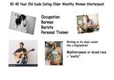 四 nutterstock shutterstock 30-40 Year Old Dude Dating Older Wealthy Women Starterpack shuttersto MESSY MAN BUN shutterstock orila Hnativ shutterstock shuttersto IMAGE 101101 9 Occupation: Barman Barista Personal Trainer ISSA Working on his music career Has a blog/podcast Mediterranean or mixed race = "exotic"