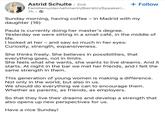 Astrid Schulte • 2nd Familienunternehmerin/Beirätin/Speakeri... 7h → + Follow Sunday morning, having coffee - in Madrid with my daughter (16) Paula is currently doing her master's degree. Yesterday we were sitting in a small café, in the middle of life. I looked at her - and saw so much in her eyes: Curiosity, strength, expansiveness. She thinks freely. She believes in possibilities, that everything goes, not in limits. She feels what she wants, she wants to live dreams. And it starts. At night in the bar we met her friends, and I felt the same strength in them. This generation of young women is making a difference. Not only in the world, but also in us. We should do everything we can to encourage them. Whether as parents, as friends, as employers. So that they live their dreams and develop a strength that also opens up new perspectives for us. Have a nice Sunday!