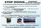 STOP DOING DIVERGENT CHAPTER CODEXES FACTIONS WERE NEVER SUPPOSED TO HAVE MORE THAN ONE BOOK YEARS OF LIST-BUILDING yet NO REAL-WORLD USE FOUND for THE DEATHWATCH Wanted to PLAY SPECIFIC CHAPTERS FOR A LAUGH ? We had a tool for that: It was called WARHAMMER HORUS HERESY "Yes please give me SANGUINARY GUARD. Please give me DEATHWING ASSAULT- Statements dreamed up by evil wizards TERMINATORS LOOK at whatGAMES WORKSHOPhave been demanding your Respect for all this time, with all the TERRAIN &MODELS we built for them (This is REAL CHAPTERS, done by REAL GW EMPLOYEES): WARHAMMER BLOOD ANGELS WARHAMMER CODEX GREY KNIGHTS ????? ??????? WULFEN ?????? "Hello I would like DREADNOUGHT apples please" made with They have played us for absolute fools