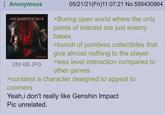 Anonymous THE PHANTOM PAIN KONAMI 289 KB JPG 05/21/21(Fri)11:07:21 No.556430964 >Boring open world where the only points of interest are just enemy bases >bunch of pointless collectibles that give almost nothing to the player >less level interaction compared to other games >contains a character designed to appeal to coomers Yeah, i don't really like Genshin Impact Pic unrelated.