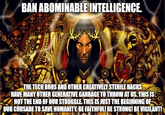 BAN ABOMINABLE INTELLIGENCE. THE TECH BROS AND OTHER CREATIVELY STERILE HACKS O HAVE MANY OTHER GENERATIVE GARBAGE TO THROW AT US. THIS IS NOT THE END OF OUR STRUGGLE. THIS IS JUST THE BEGINNING OF OUR CRUSADE TO SAVE HUMANITY. BE FAITHFUL! BE STRONG! BE VIGILANT!