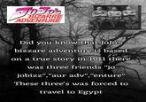JOJO'S BIZARRE ADVENTURE Did you know that JoJo's bizzare adventure is based on a true story in 1911 there was three friends "jo jobizz","aur adv","enture" These three's was forced to travel to Egypt