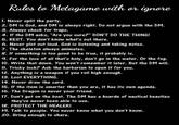 Rules to Metagame with or ignore 1. Never split the party. 2. DM is God, and DM is always right. Do not argue with the DM. 3. Always check for traps. 4. If the DM asks, "Are you sure?" DON'T DO THE THING! 5. REST. You don't know what's out there. 6. Never plot out loud. God is listening and taking notes. 7. The skeleton always animates. 8. If something is too good to be true, it probably is. 9. For the love of all that's holy, don't go in the water. Or the fog. 10. Write that down. You won't remember it later. But the DM will. 11. Tricky lock? Ask the barbarian to open it for you. 12. Anything is a weapon if you roll high enough. 13. Loot EVERYTHING. 14. Never draw the card. 15. If the item is smarter than you are, it has its own agenda. 16. The Dragon is never your friend. 17. Don't get on the boat. The DM has a hoarde of nautical beasties they've never been able to use. 18. PROTECT THE HEALER! 19. Talk to people. You never know what you don't know. 20. Bring enough to share.