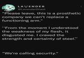 LAVENDER @LavenderGhast "Please leave, this is a prosthetic company we can't replace a functioning arm." "From the moment I understood the weakness of my flesh, it disgusted me. I craved the strength and certainty of steel."" "We're calling security."