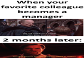 When your favorite colleague becomes a manager We will watch your career with great interest. 2 months later: You have become the very thing you swore to destroy