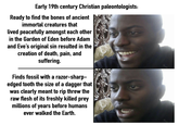 Early 19th century Christian paleontologists: Ready to find the bones of ancient immortal creatures that lived peacefully amongst each other in the Garden of Eden before Adam and Eve's original sin resulted in the creation of death, pain, and suffering. Finds fossil with a razor-sharp- edged tooth the size of a dagger that was clearly meant to rip threw the raw flesh of its freshly killed prey millions of years before humans ever walked the Earth. 440