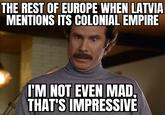 THE REST OF EUROPE WHEN LATVIA MENTIONS ITS COLONIAL EMPIRE I'M NOT EVEN MAD, THAT'S IMPRESSIVE