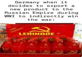 Germany when it decides to export a new product to the Russian Empire during WWI to indirectly win the war: GET HAMMERED & SICKLED! A PARTY IN EVERY BOTTLE! LENINADE® A TASTE WORTH STANDING IN LINE FOR! REA. J. AJF BORM PARTYT PARTY PARTIT PARTY! LE LEAUNADE LENING LENINADE LENINGR A TASTE WORTH STANDING IN LINE FOR! D