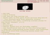 Anonymous 10/7/2025, 11:19:28 AM No.61148113 24 KB JPEG > be me > Have friend > He sits on the corner lot > Sells pills to the girls from across the block > "You should quit that sketchy scene" > Answers me with "nothing comes close to the fever dream" (???) >Be me > Know girl > Never goes out on Sunday nights > her boyfriend hits her in the morning light > Tells her everything ends when she reaches that thrill and that nothing exists past her window > It's nothing new