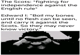 The Scots: *fighting for independence against the English rule* Edward I: "Boil my bones. until no flesh can be seen, and carry it against the Scots. So they may never know victory." u/Khantlerpartesar