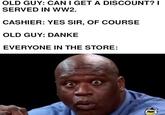 OLD GUY: CAN I GET A DISCOUNT? I SERVED IN WW2. CASHIER: YES SIR, OF COURSE OLD GUY: DANKE EVERYONE IN THE STORE: