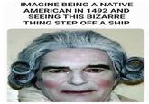 IMAGINE BEING A NATIVE AMERICAN IN 1492 AND SEEING THIS BIZARRE THING STEP OFF A SHIP