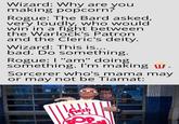 Wizard: Why are you making popcorn? Rogue: The Bard asked, very loudly, who would win in a fight between the Warlock's Patron and the Cleric's deity. Wizard: This is... bad. Do something. Rogue: I "am" doing something. I'm making . Sorcerer who's mama may or may not be Tiamat: fresh OP