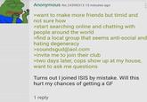 Anonymous No.24398313 15 minutes ago >want to make more friends but timid and not sure how >start searching online and chatting with people around the world 000 >find a local group that seems anti-social and hating degeneracy >soundsgud@aol.com >invite me to join their club >two days later, cops show up at my house, want to ask me questions Turns out I joined ISIS by mistake. Will this hurt my chances of getting a GF 1 reply