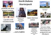 Well SHOW North Dakota Starterpack probably our most famous resident CENTER OF GEOGRAPHICAL CENTER OF NORTH AMERICA RUGBY, ND a garden at the Canadian border debatable on the Geographical Center of North America Native American casinos a skyscraper for a State Capitol NDSU SU a cow sculpture... ...and a buffalo a National Park named after a President with a quirky small town with an off Broadway musical show awesome college teams you've never heard of but have produced NFL and NHL players