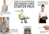 Random men start mocking you. The humiliation ritual has begun. THERE IS A FLY IN YOUR SOUP AND NOBODY CARES STARTER PACK you (victim) The wait staff just glare at you. Soon they begin avoiding eye contact and pretending not to hear you. Your grandfather scolds you. "Stop being a little bitch" he says. Mostly out of fear... *loud slurping sounds* "just eat the god damn fly" everyone screams.