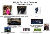 High School Dance Starter Pack Girls wearing dresses Guys in these suits like these The one guy in casual wear SPLIT PONTS Humork drearth The DJ playing songs that were trending a long time ago Girls taking off their high heels for whatever reason The loner without a date (me) FL Since y'all wanted the video TikTok Vaping/Smoking in the bathroom Some boys watching NFL in the Cafeteria Girl Drama