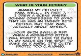 WHAT IS YOUR FETISH? ARAKI: MY FETISH?! HMM, WELL... IN PART 7, I DREW A SCENE WHERE JOHNNY CONFESSES TO GYRO THAT HE HAS AN INSECT BITE FETISH, BUT THAT WAS ACTUALLY ABOUT MYSELF. YOUR SKIN SWELLS RED WHEN A MOSQUITO BITES YOU, RIGHT? I LIKE TO PUSH IN MY NAILS ON THE SPOT TO MAKE AN X MARK. IT'S QUITE EROTIC TOO (LAUGHS). @JOJO WIKI LIOMO COCTOBER 2018) JOJOWIKI.COM