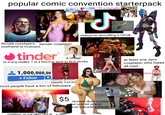 popular comic convention starterpack VOTE female cosplayers female cosplayer boyfriend or husband tinder a creep $50/100 autographs J everyone recording a tiktok to many dudes, it is a hookup spot to find chicks 1,000,000,00 + Follow hottest person usually lesbian most people have a ton of followers at least one Jynx cosplayer who hates all men gay version of popular characters cosplayer no one takes pics of F1 $5 random dude outside who didnt attend con catcalling chicks