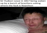 Sir Hudson Lowe in 1817 being woken up by a bunch of brazilians asking where the f--- is Napoleon