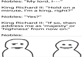 Nobles: "My lord, I---" King Richard II: "Hold on a minute, I'm a king, right?" Nobles: "Yes?" King Richard II: "If so, then address me as 'majesty' or 'highnesz' from now on." Nobles: u/Khantlerpartesar