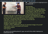 codinginterview.png (702 KB, 1280x720) google yandex iqdb wait Anonymous 07/11/25(Fri)07:25:10 No.936952295 >job interview >new tech startup >"this interview will be a little different. i'm going to let you google the answers to the problems. after all, that's what you'll be doing if we hire you. we want to see how good you are at it" >breathe huge sigh of relief because data structures and algorithms are hard >"your first problem. here is a page from wikipedia. write a script that scrapes all the data from the second table and saves it as a JSON file." >f--- yeah, i thought they were gonna have me do DSA s--- >still don't know how to do it, Imao >google "how to download chatgpt" >google Al response pops up first >"redditor u/YOLO_SWAGGOT_69 says "to download chatgpt, kill yourself" >pull out gun (i have a concealed carry license) >interviewer screams >don't get job we need to do something about Al, guys. we can't sit by while it destroys our livelihoods like this.