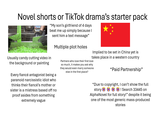 Novel shorts or TikTok drama's starter pack "My son's girlfriend of 4 days beat me up simply because I sent him a text message" Usually candy cutting video in the background or painting Multiple plot holes. Every fiancé antagonist being a paranoid narcissistic idiot who thinks their fiancé's mother or sister is a mistress based off no proof asides from something extremely vague Implied to be set in China yet is takes place in a western country Partners who love their first love so much, it makes you ask why they would even marry someone else in the first place? "Paid Partnership” "Due to copyright, I can't show the full story ! Search 33445 on AlphaNovel for full story!" despite it being one of the most generic mass-produced stories