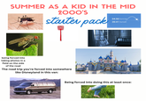 SUMMER AS A KID IN THE MID 2000'S starter pack 04:50 Sunrise 20:41 Sunset being forced into taking photos in a field on the side of the road The road trip you're forced into somewhere like Disneyland in this van: Being forced into doing this at least once: