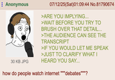 Anonymous 30 KB JPG 07/12/25(Sat)01:09:44 No.81790674 >ARE YOU IMPLYING... >WAIT BEFORE YOU TRY TO BRUSH OVER THAT DETAIL... >THE AUDIENCE CAN SEE THE TRANSCRIPT >IF YOU WOULD LET ME SPEAK >JUST TO CLARIFY WHAT I HEARD YOU SAY... how do people watch internet www 'debates""""?