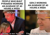 PEOPLE WHO BUILT PYRAMIDS WORKING AN AVARAGE OF 40 HOURS A WEEK BOOMERS GEN Z WORKING AN AVARAGE OF 40 HOURS A WEEK BOOMERS Oh dear, oh dear. Gorgeous. You f------ donkey.