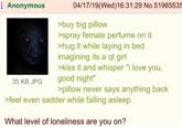 Anonymous 35 KB JPG 04/17/19(Wed)16:31:29 No.51985535 >buy big pillow >spray female perfume on it >hug it while laying in bed imagining its a qt girl >kiss it and whisper "i love you, good night" >pillow never says anything back >feel even sadder while falling asleep What level of loneliness are you on?