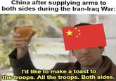 China after supplying arms to both sides during the Iran-Iraq War: I'd like to make a toast to the troops. All the troops. Both sides.