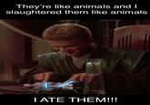 They're like animals and I slaughtered them like animals I ATE THEM!!!