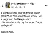 Woah, is that a Reeses rifle? Matt Peter 52m → >Talking with female coworker at the gun counter >My eyes drift down toward the case because I have Asperger's and don't like eye contact >She lowers her face into my view and asks "Are you undiagnosed?" I've been made.