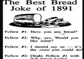 The Best Bread Joke of 1891 Fellow #1: Have you any bread? Fellow #2: Why, yes. Would you like some? Fellow #1: I should say so it's the yeast you could do! Fellow #2: [Stabs Fellow #1 with dull brand knifel