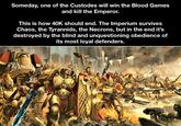 Someday, one of the Custodes will win the Blood Games and kill the Emperor. This is how 40K should end. The Imperium survives Chaos, the Tyrannids, the Necrons, but in the end it's destroyed by the blind and unquestioning obedience of its most loyal defenders.