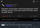 K 口… r/Showerthoughts e. 2h People associate wearing glasses with being smart, but you have to fail a test to get them. 101 SINGLE COMMENT THREAD VisaliaKink559 • 28m 14 ↑ Share they even let us look at the answers Reply VIEW ALL Vote