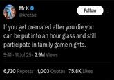 Mr K @krezae Follow If you get cremated after you die you can be put into an hour glass and still participate in family game nights. 5:41.11 Jul 25 2.9M Views 6,730 Reposts 1,003 Quotes 75.8K Likes