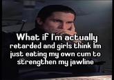 What if I'm actually retarded and girls think I'm just eating my own c-- to strengthen my jawline