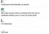 E Americans have literally no banter idk what country this is coming from but we've probably beaten you in a war at some point I'm American Civil war