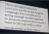 There are approximately 1,010,300 words in the English Language, but I could never string enough words together to properly express how much I want to hit you with a chair. Alexander Hamilton, to Thomas Jefferson