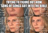 TRYING TO FIGURE OUT HOW SONG OF SONGS GOT INTO THE BIBLE A = r² C = 2πr 30° 45° 60° 12263 √2 √3 2 2 sinxdx=−C05x + tan (8) 10 dx COS X tgx+C Stgxdx=-In eosx+ Ingg+C h sin √3 √2 1 COS tan √√3 2x 60° dx sin x 30° dx efrad arcig x√3 imaflip.com dx r V = r²h ax+bx+c=0 (x+x+-)=0 +2+-+ -4ac