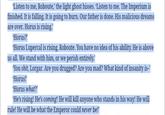'Listen to me, Roboute,' the light ghost hisses. ‘Listen to me. The Imperium is finished. It is falling. It is going to burn. Our father is done. His malicious dreams are over. Horus is rising." 'Horus?' Horus Lupercal is rising, Roboute. You have no idea of his ability. He is above us all. We stand with him, or we perish entirely." You s---, Lorgar. Are you drugged? Are you mad? What kind of insanity is–’ 'Horus!' 'Horus what?' 'He's rising! He's coming! He will kill anyone who stands in his way! He will rule! He will be what the Emperor could never be!”